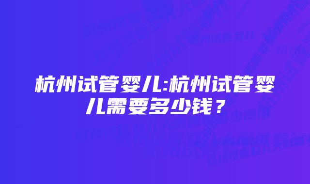 杭州试管婴儿:杭州试管婴儿需要多少钱？