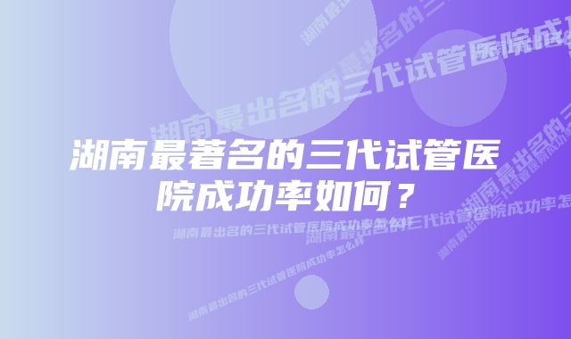 湖南最著名的三代试管医院成功率如何？