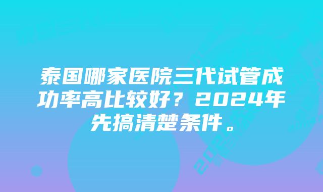 泰国哪家医院三代试管成功率高比较好？2024年先搞清楚条件。