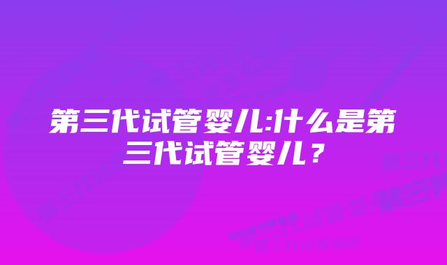 第三代试管婴儿:什么是第三代试管婴儿？