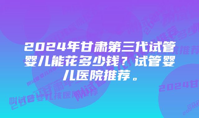 2024年甘肃第三代试管婴儿能花多少钱？试管婴儿医院推荐。