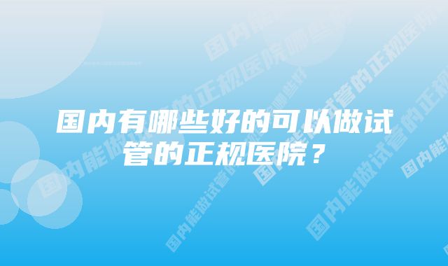 国内有哪些好的可以做试管的正规医院？