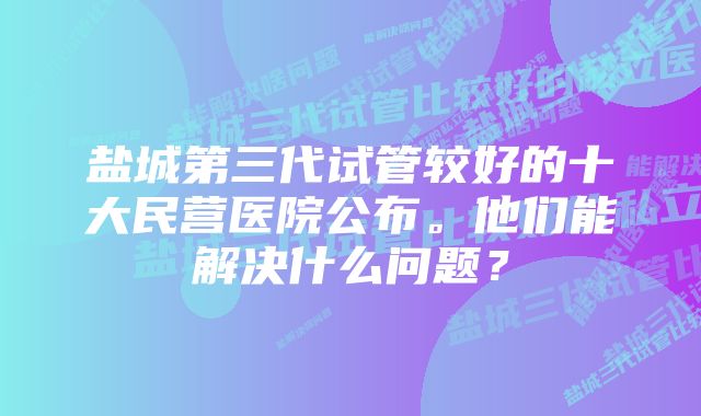 盐城第三代试管较好的十大民营医院公布。他们能解决什么问题？