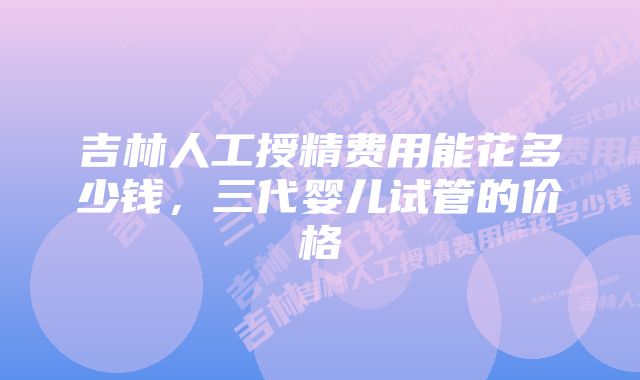 吉林人工授精费用能花多少钱，三代婴儿试管的价格