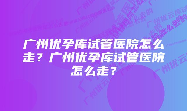 广州优孕库试管医院怎么走？广州优孕库试管医院怎么走？