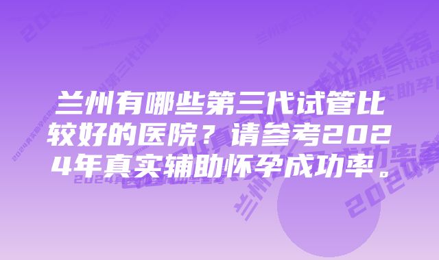 兰州有哪些第三代试管比较好的医院？请参考2024年真实辅助怀孕成功率。