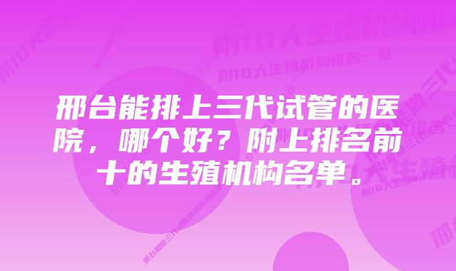 邢台能排上三代试管的医院，哪个好？附上排名前十的生殖机构名单。