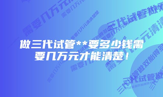 做三代试管**要多少钱需要几万元才能清楚！