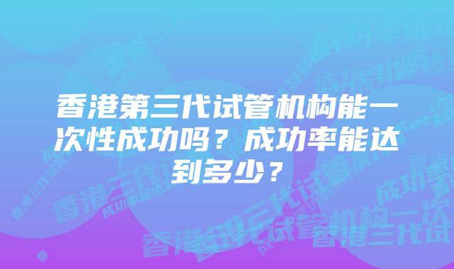 香港第三代试管机构能一次性成功吗？成功率能达到多少？