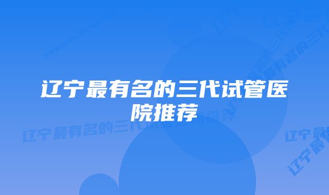 辽宁最有名的三代试管医院推荐