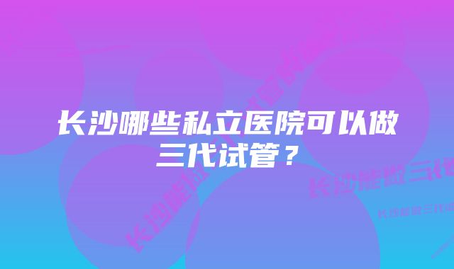 长沙哪些私立医院可以做三代试管？