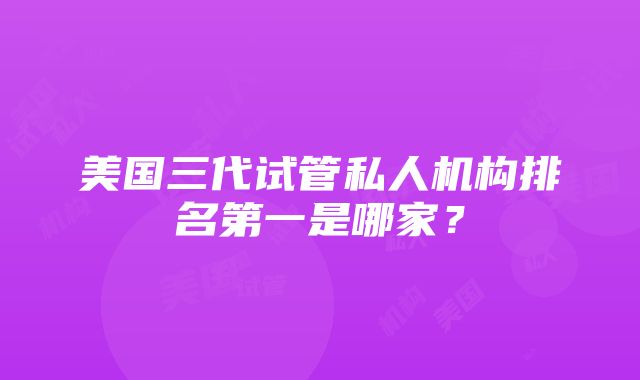 美国三代试管私人机构排名第一是哪家？