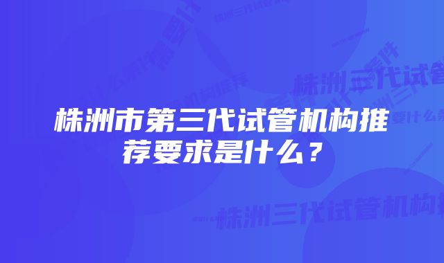 株洲市第三代试管机构推荐要求是什么？