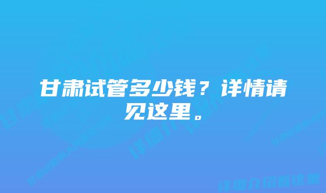 甘肃试管多少钱？详情请见这里。