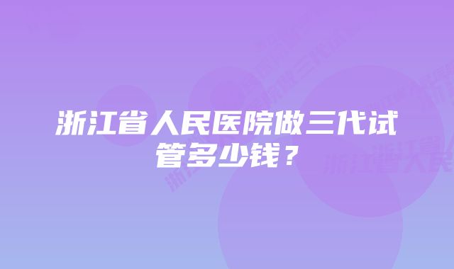 浙江省人民医院做三代试管多少钱？