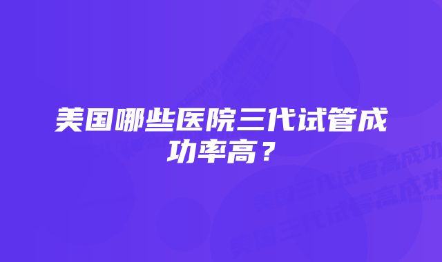 美国哪些医院三代试管成功率高？