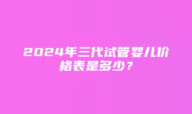 2024年三代试管婴儿价格表是多少？