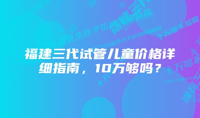 福建三代试管儿童价格详细指南，10万够吗？