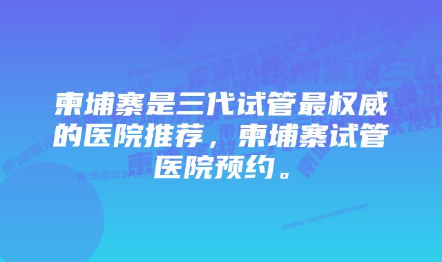 柬埔寨是三代试管最权威的医院推荐，柬埔寨试管医院预约。