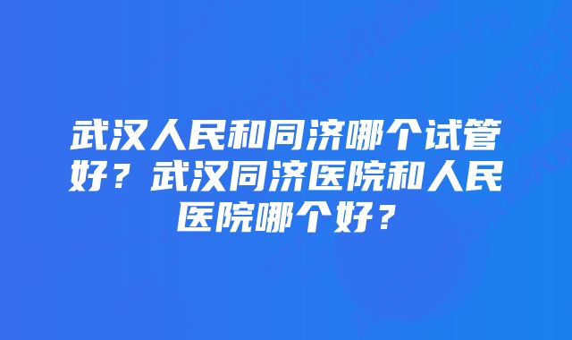 武汉人民和同济哪个试管好？武汉同济医院和人民医院哪个好？