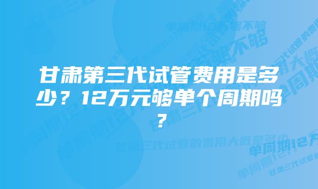 甘肃第三代试管费用是多少？12万元够单个周期吗？