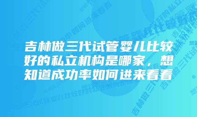 吉林做三代试管婴儿比较好的私立机构是哪家，想知道成功率如何进来看看