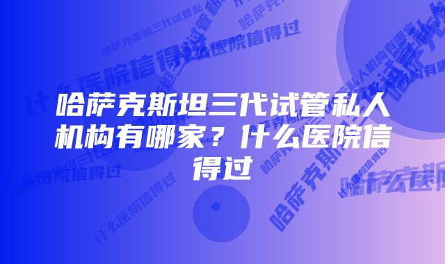 哈萨克斯坦三代试管私人机构有哪家？什么医院信得过