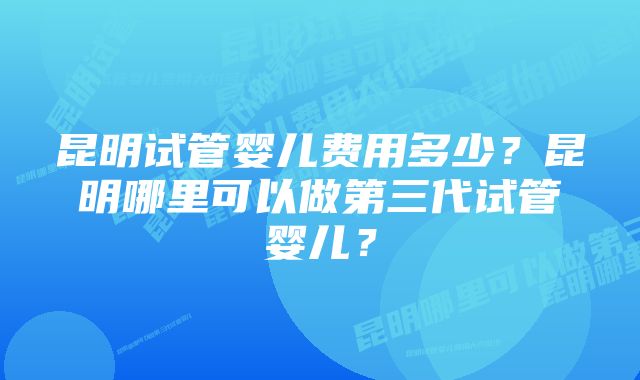 昆明试管婴儿费用多少？昆明哪里可以做第三代试管婴儿？