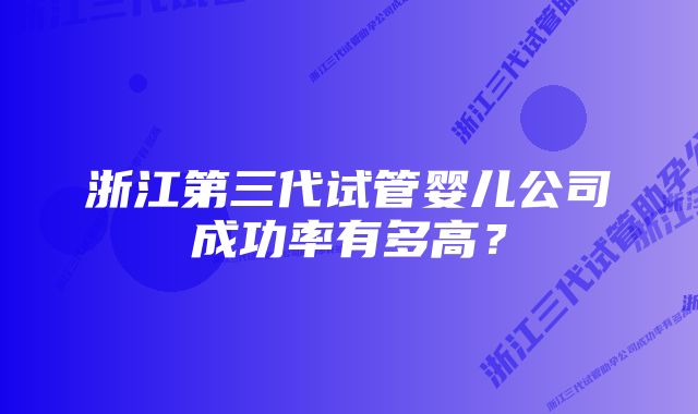 浙江第三代试管婴儿公司成功率有多高？