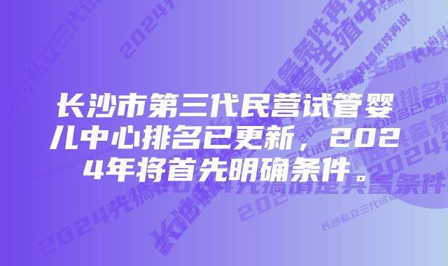 长沙市第三代民营试管婴儿中心排名已更新，2024年将首先明确条件。