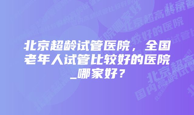 北京超龄试管医院，全国老年人试管比较好的医院_哪家好？