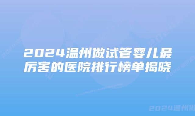 2024温州做试管婴儿最厉害的医院排行榜单揭晓