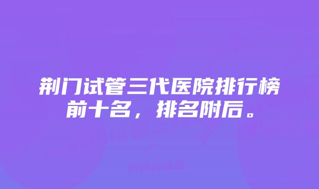 荆门试管三代医院排行榜前十名，排名附后。