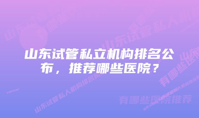 山东试管私立机构排名公布，推荐哪些医院？