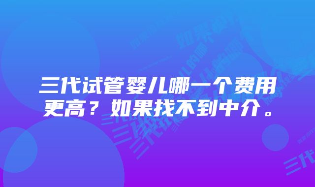 三代试管婴儿哪一个费用更高？如果找不到中介。