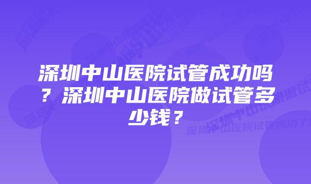 深圳中山医院试管成功吗？深圳中山医院做试管多少钱？