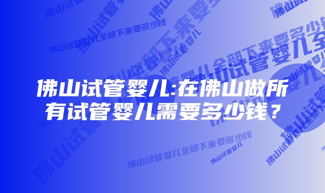 佛山试管婴儿:在佛山做所有试管婴儿需要多少钱？