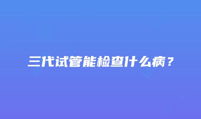 三代试管能检查什么病？