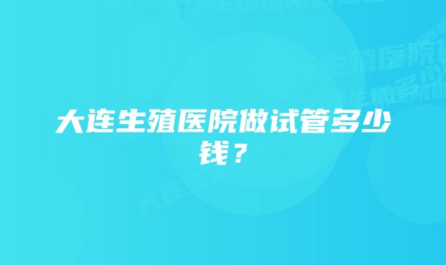 大连生殖医院做试管多少钱？