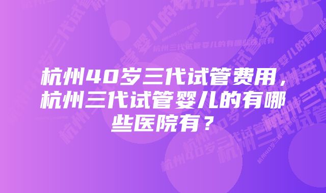 杭州40岁三代试管费用，杭州三代试管婴儿的有哪些医院有？