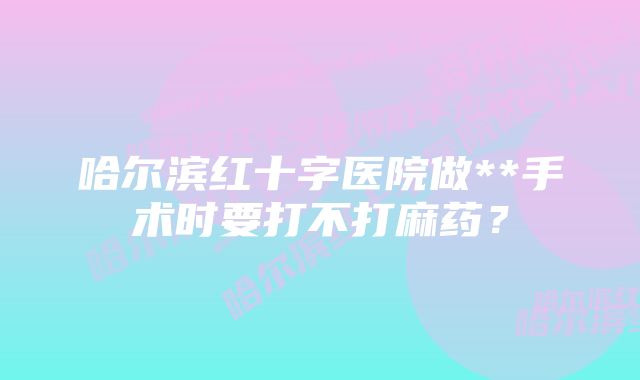 哈尔滨红十字医院做**手术时要打不打麻药？