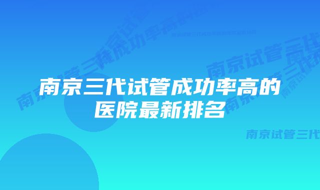 南京三代试管成功率高的医院最新排名