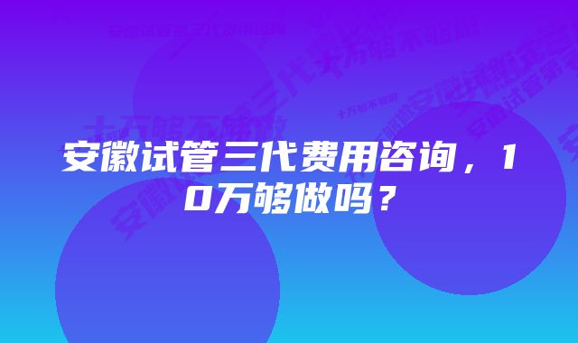 安徽试管三代费用咨询，10万够做吗？