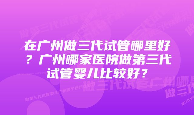 在广州做三代试管哪里好？广州哪家医院做第三代试管婴儿比较好？