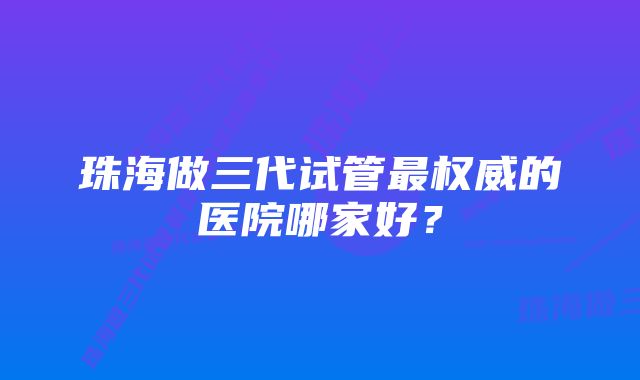 珠海做三代试管最权威的医院哪家好？