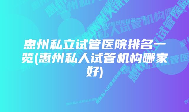 惠州私立试管医院排名一览(惠州私人试管机构哪家好)