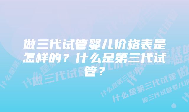 做三代试管婴儿价格表是怎样的？什么是第三代试管？