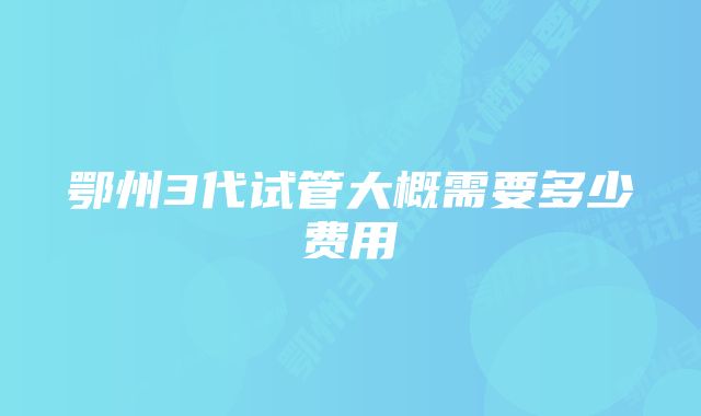 鄂州3代试管大概需要多少费用