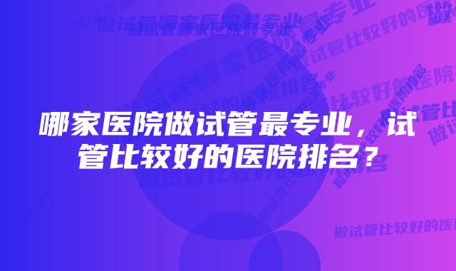 哪家医院做试管最专业，试管比较好的医院排名？