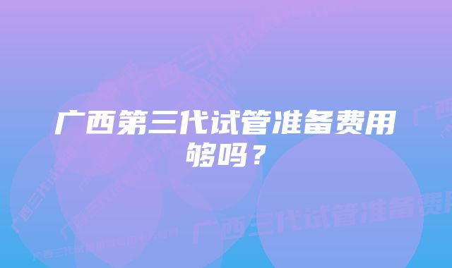 广西第三代试管准备费用够吗？